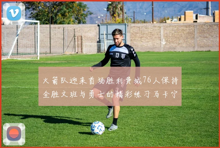 火箭队迎来首场胜利费城76人保持全胜文班与勇士的精彩练习马卡宁创下新纪录
