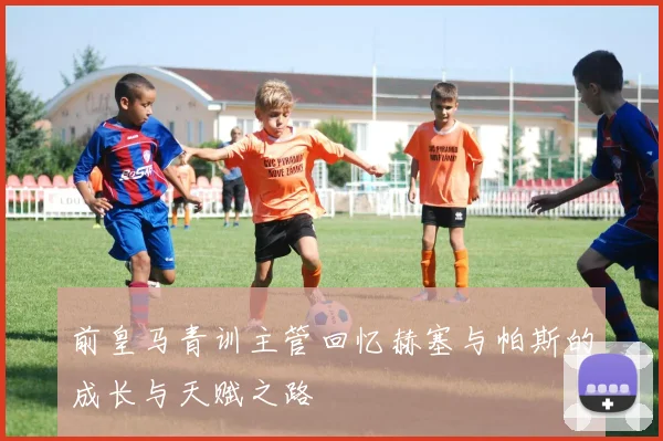 前皇马青训主管回忆赫塞与帕斯的成长与天赋之路