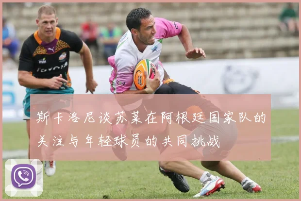 斯卡洛尼谈苏莱在阿根廷国家队的关注与年轻球员的共同挑战
