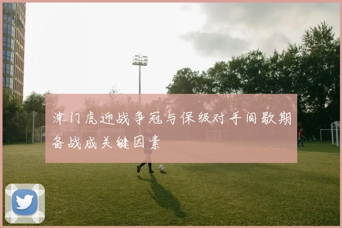 津门虎迎战争冠与保级对手间歇期备战成关键因素