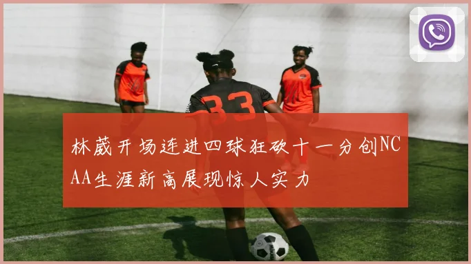 林葳开场连进四球狂砍十一分创NCAA生涯新高展现惊人实力