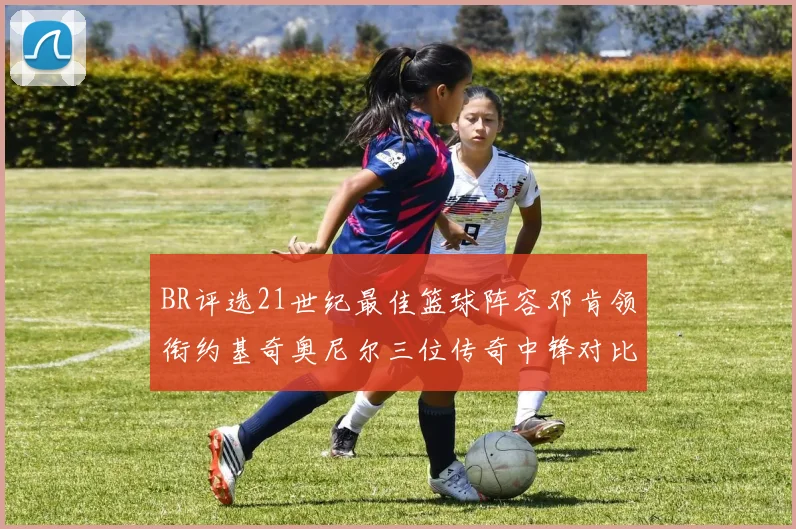 BR评选21世纪最佳篮球阵容邓肯领衔约基奇奥尼尔三位传奇中锋对比分析