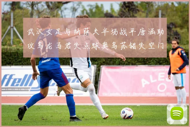 武汉女足与纳萨夫半场战平唐涵助攻乌龙马君失点球奥乌苏错失空门良机
