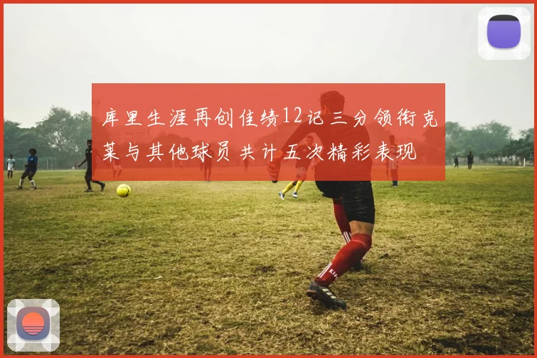 库里生涯再创佳绩12记三分领衔克莱与其他球员共计五次精彩表现