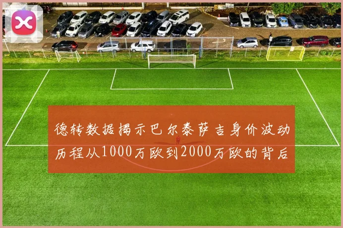 德转数据揭示巴尔泰萨吉身价波动历程从1000万欧到2000万欧的背后故事
