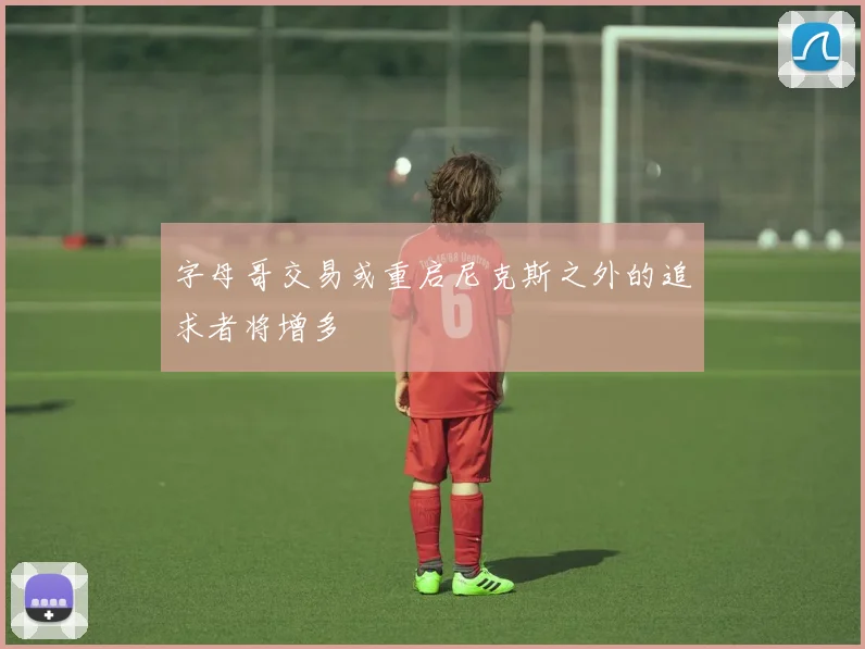 字母哥交易或重启尼克斯之外的追求者将增多