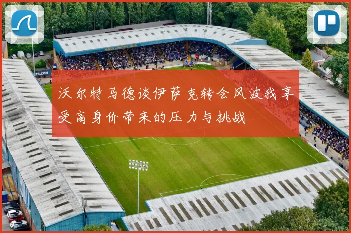 沃尔特马德谈伊萨克转会风波我享受高身价带来的压力与挑战