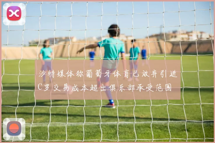 沙特媒体称葡萄牙体育已放弃引进C罗交易成本超出俱乐部承受范围