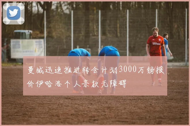 曼城迅速推进转会计划3000万镑报价伊哈洛个人条款无障碍