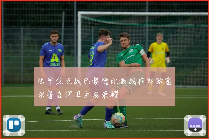 法甲焦点战巴黎德比激战在即欧塞尔誓言捍卫主场荣耀
