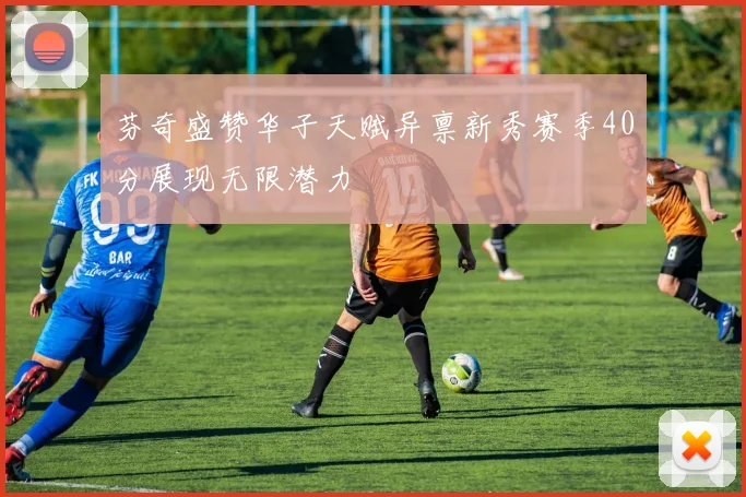 芬奇盛赞华子天赋异禀新秀赛季40分展现无限潜力