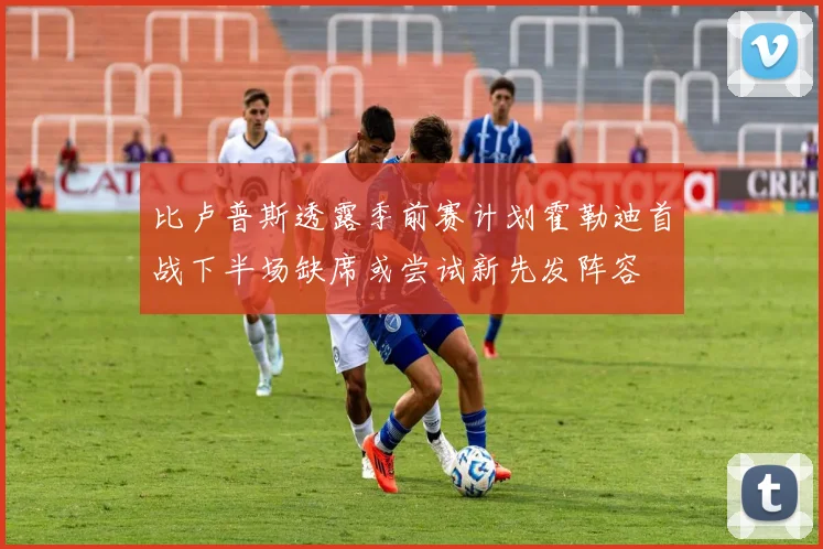 比卢普斯透露季前赛计划霍勒迪首战下半场缺席或尝试新先发阵容