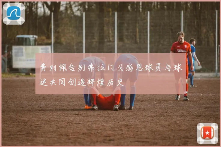 费利佩告别弗拉门戈感恩球员与球迷共同创造辉煌历史