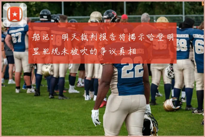 船记：明天裁判报告将揭示哈登明显犯规未被吹的争议真相