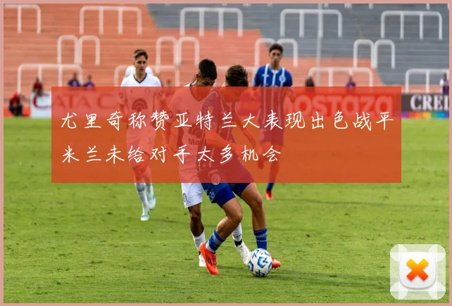 尤里奇称赞亚特兰大表现出色战平米兰未给对手太多机会