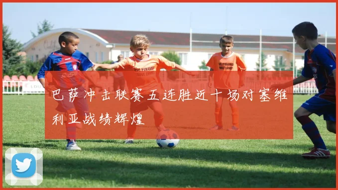 巴萨冲击联赛五连胜近十场对塞维利亚战绩辉煌