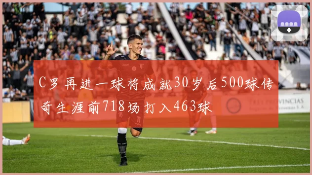 C罗再进一球将成就30岁后500球传奇生涯前718场打入463球
