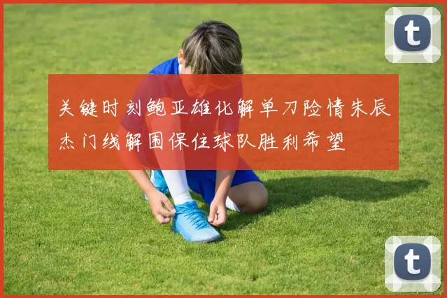 关键时刻鲍亚雄化解单刀险情朱辰杰门线解围保住球队胜利希望