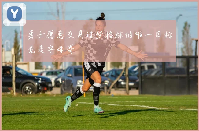 勇士愿意交易追梦格林的唯一目标竟是字母哥