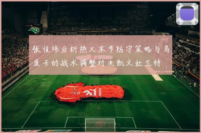 张佳玮分析热火末节防守策略与乌度卡的战术调整对决凯文杜兰特