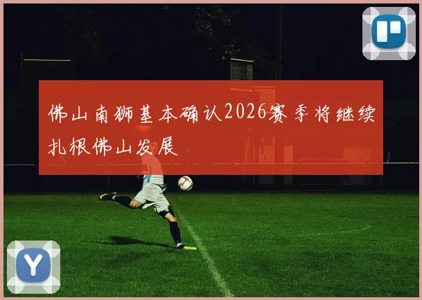 佛山南狮基本确认2026赛季将继续扎根佛山发展