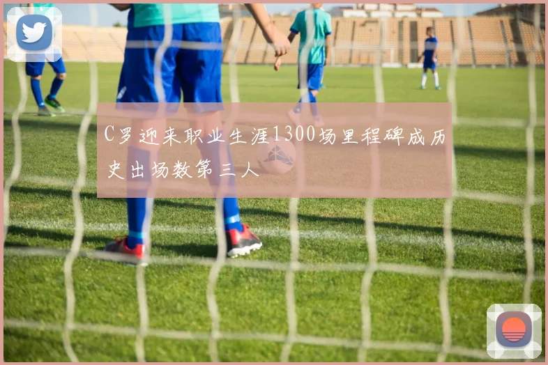C罗迎来职业生涯1300场里程碑成历史出场数第三人