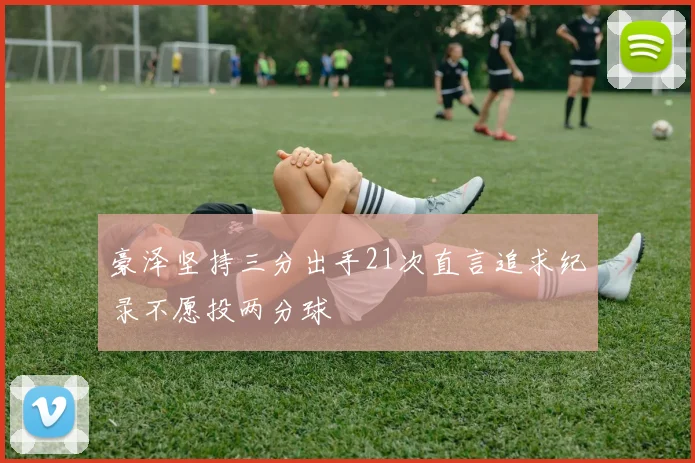 豪泽坚持三分出手21次直言追求纪录不愿投两分球