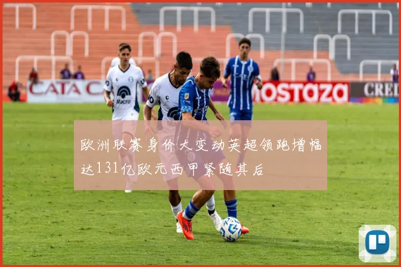 欧洲联赛身价大变动英超领跑增幅达131亿欧元西甲紧随其后
