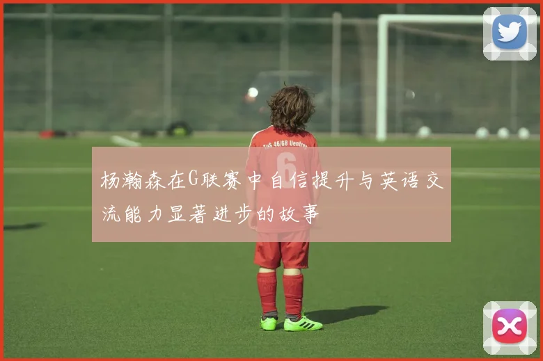 杨瀚森在G联赛中自信提升与英语交流能力显著进步的故事