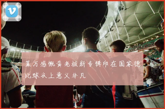莱万感慨黄老板新专辑印在国家德比球衣上意义非凡