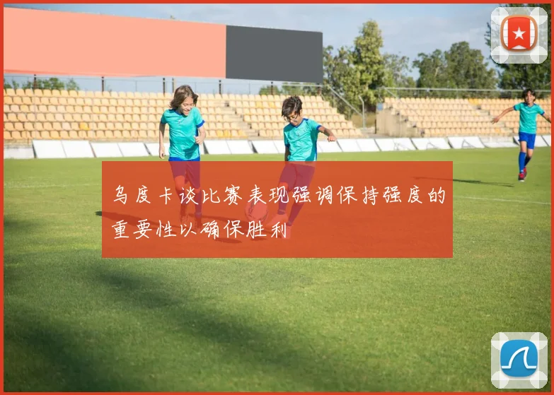 乌度卡谈比赛表现强调保持强度的重要性以确保胜利