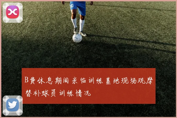 B费休息期间亲临训练基地现场观摩替补球员训练情况